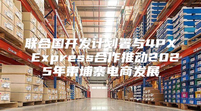 联合国开发计划署与4PX Express合作推动2025年柬埔寨电商发展