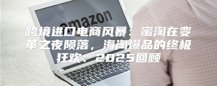 跨境进口电商风暴：蜜淘在变革之夜陨落，海淘爆品的终极狂欢：2025回顾
