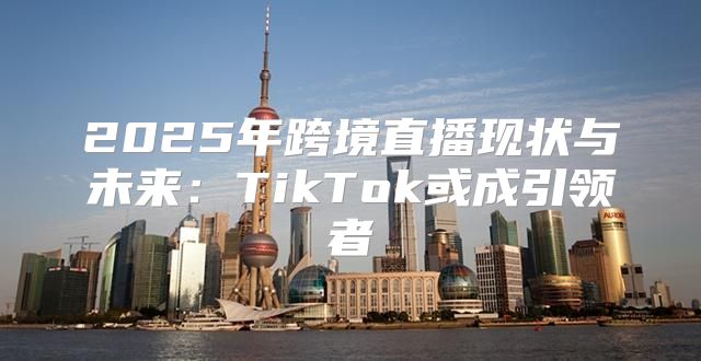 2025年跨境直播现状与未来：TikTok或成引领者