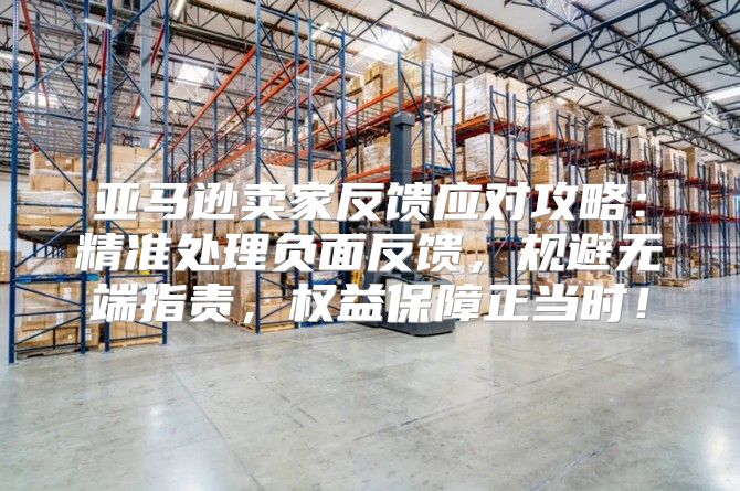 亚马逊卖家反馈应对攻略：精准处理负面反馈，规避无端指责，权益保障正当时！