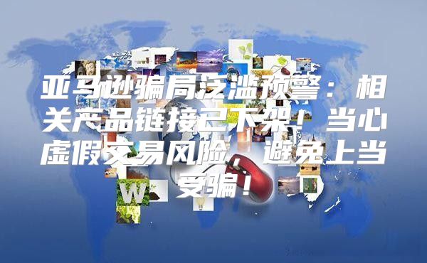 亚马逊骗局泛滥预警：相关产品链接已下架！当心虚假交易风险，避免上当受骗！