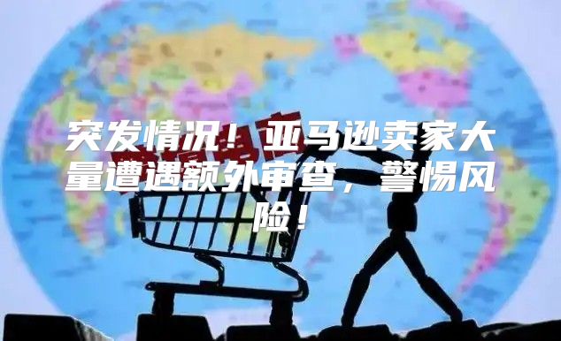 突发情况！亚马逊卖家大量遭遇额外审查，警惕风险！