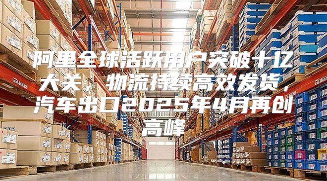 阿里全球活跃用户突破十亿大关，物流持续高效发货，汽车出口2025年4月再创高峰