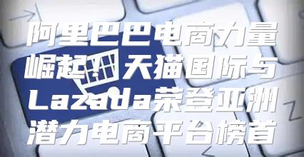 阿里巴巴电商力量崛起！天猫国际与Lazada荣登亚洲潜力电商平台榜首