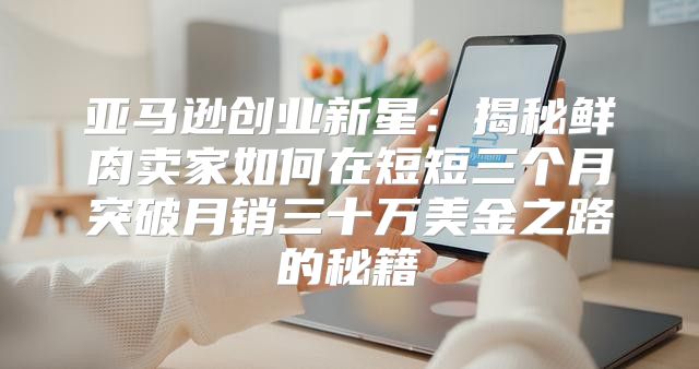 亚马逊创业新星：揭秘鲜肉卖家如何在短短三个月突破月销三十万美金之路的秘籍