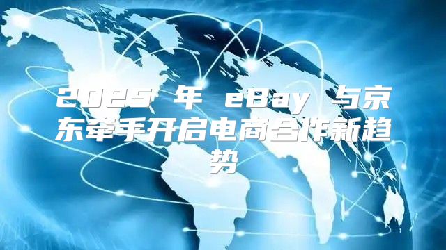 2025 年 eBay 与京东牵手开启电商合作新趋势