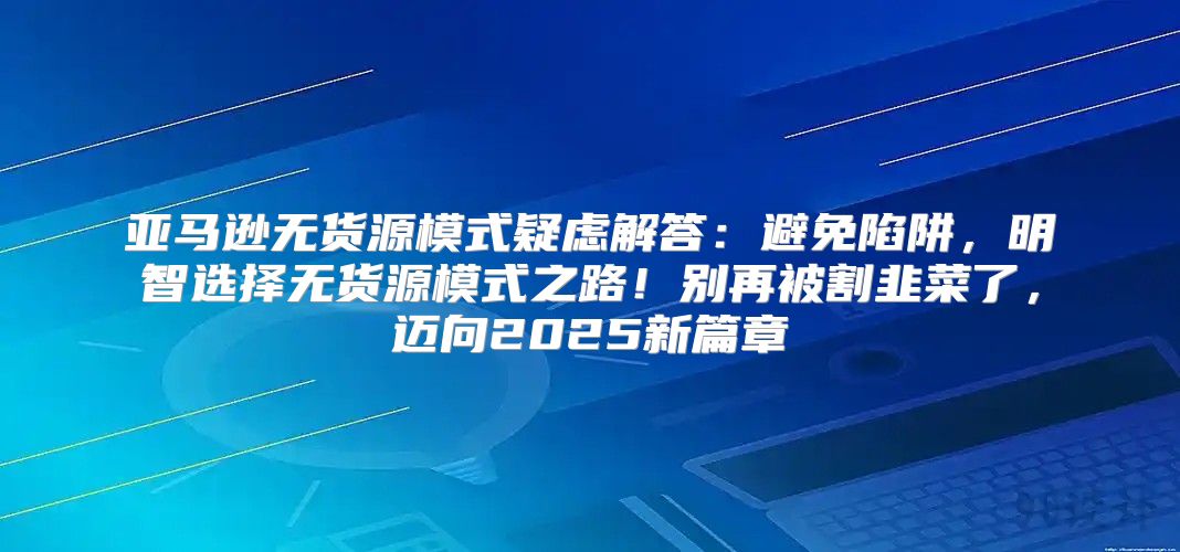 亚马逊无货源模式疑虑解答：避免陷阱，明智选择无货源模式之路！别再被割韭菜了，迈向2025新篇章