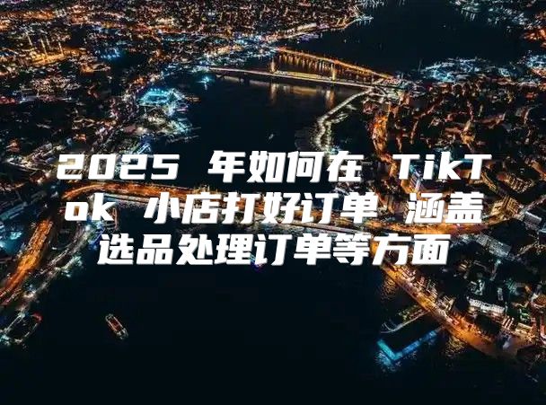 2025 年如何在 TikTok 小店打好订单 涵盖选品处理订单等方面