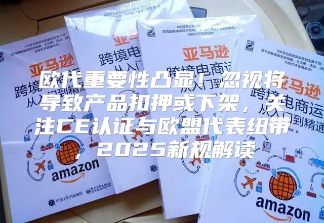 欧代重要性凸显！忽视将导致产品扣押或下架，关注CE认证与欧盟代表纽带，2025新规解读