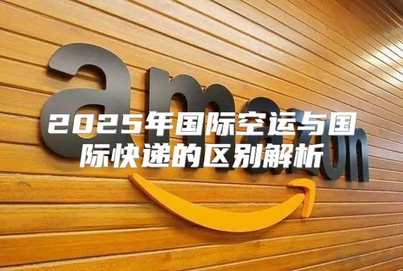 2025年国际空运与国际快递的区别解析