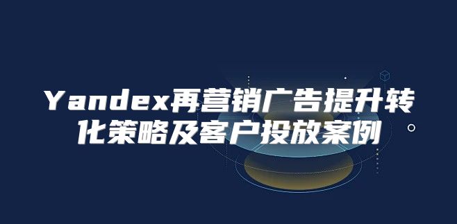 Yandex再营销广告提升转化策略及客户投放案例