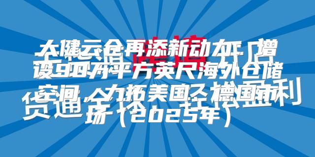 大健云仓再添新动力：增设90万平方英尺海外仓储空间，力拓美国、德国市场2025年
