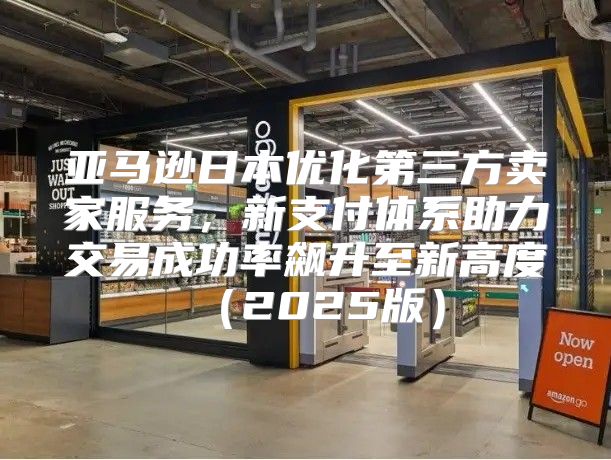 亚马逊日本优化第三方卖家服务，新支付体系助力交易成功率飙升至新高度2025版