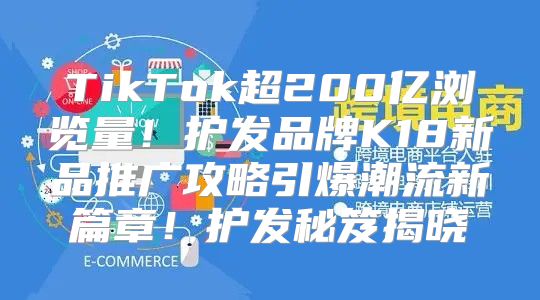 TikTok超200亿浏览量！护发品牌K18新品推广攻略引爆潮流新篇章！护发秘笈揭晓