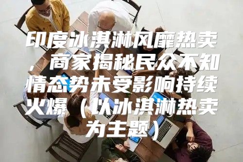 印度冰淇淋风靡热卖，商家揭秘民众不知情态势未受影响持续火爆以冰淇淋热卖为主题