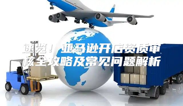 速览！亚马逊开店资质审核全攻略及常见问题解析