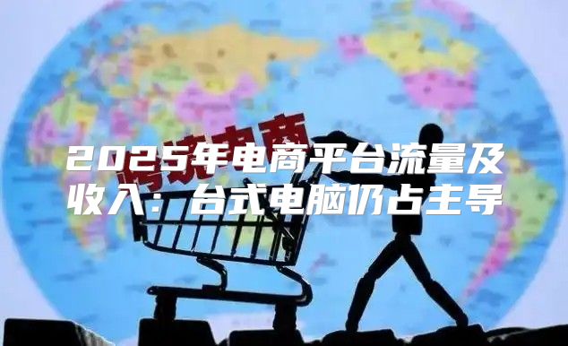 2025年电商平台流量及收入：台式电脑仍占主导