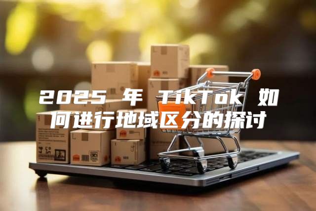 2025 年 TikTok 如何进行地域区分的探讨