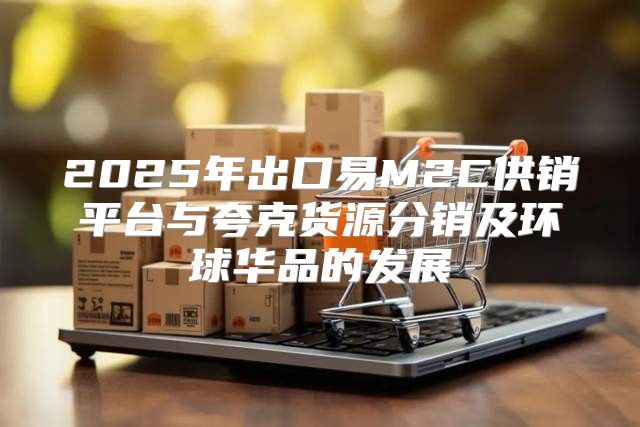 2025年出口易M2C供销平台与夸克货源分销及环球华品的发展