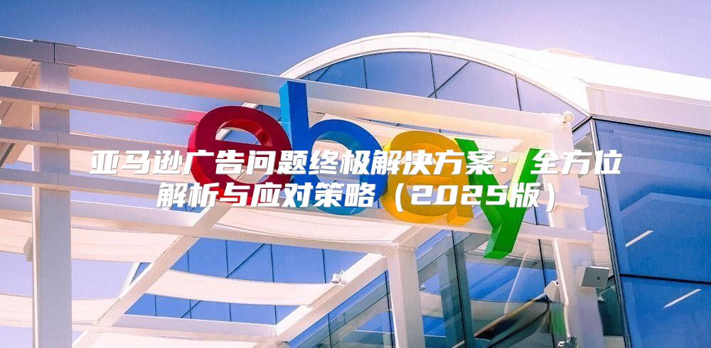 亚马逊广告问题终极解决方案：全方位解析与应对策略2025版