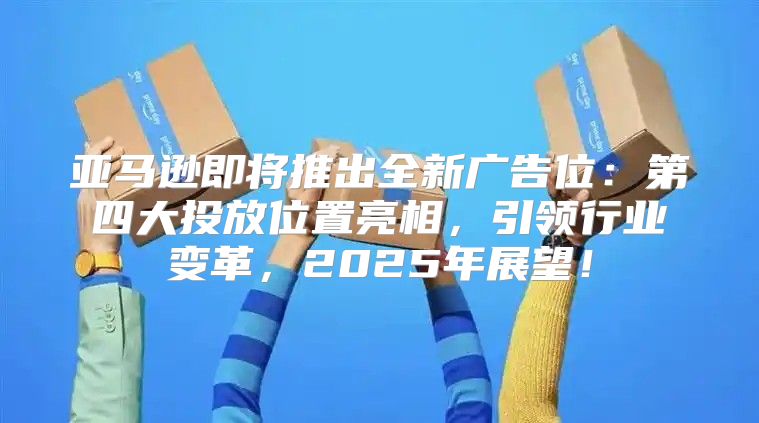 亚马逊即将推出全新广告位：第四大投放位置亮相，引领行业变革，2025年展望！