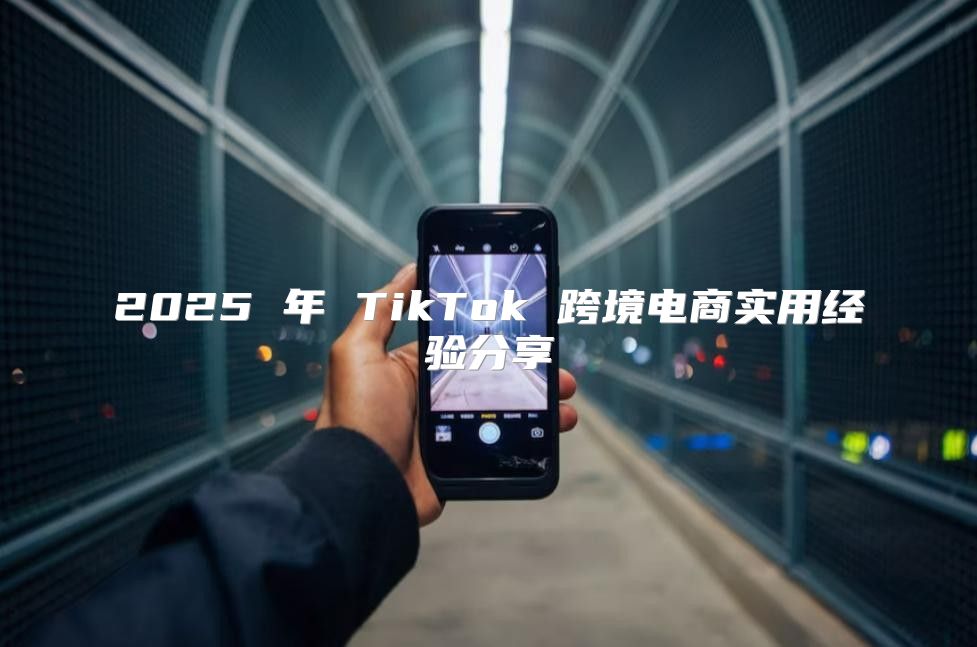 2025 年 TikTok 跨境电商实用经验分享