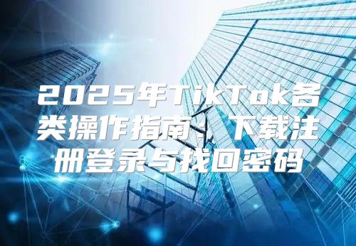 2025年TikTok各类操作指南：下载注册登录与找回密码