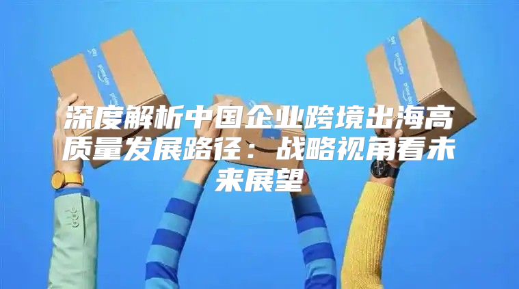 深度解析中国企业跨境出海高质量发展路径：战略视角看未来展望