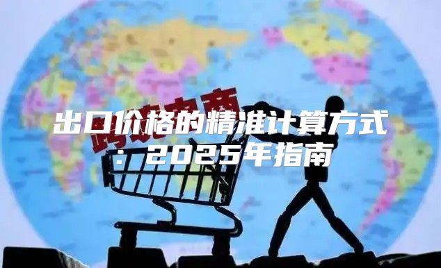 出口价格的精准计算方式：2025年指南