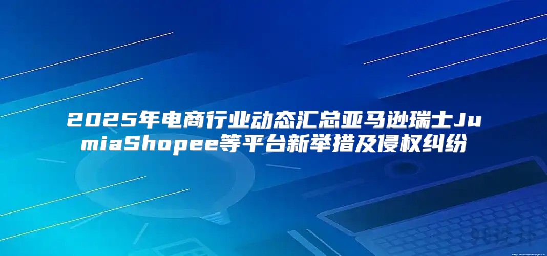 2025年电商行业动态汇总亚马逊瑞士JumiaShopee等平台新举措及侵权纠纷