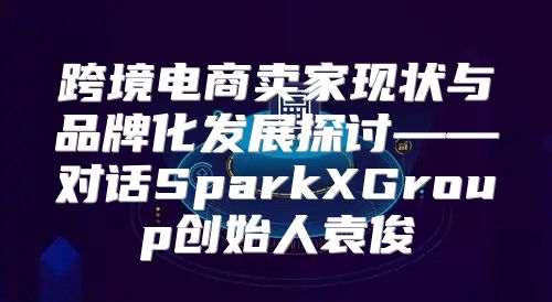 跨境电商卖家现状与品牌化发展探讨——对话SparkXGroup创始人袁俊