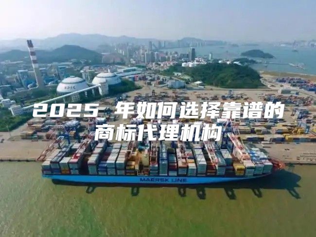 2025 年如何选择靠谱的商标代理机构
