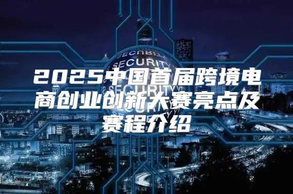 2025中国首届跨境电商创业创新大赛亮点及赛程介绍
