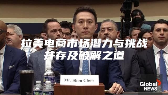 拉美电商市场潜力与挑战并存及破解之道