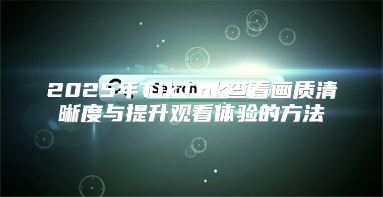 2025年TikTok查看画质清晰度与提升观看体验的方法