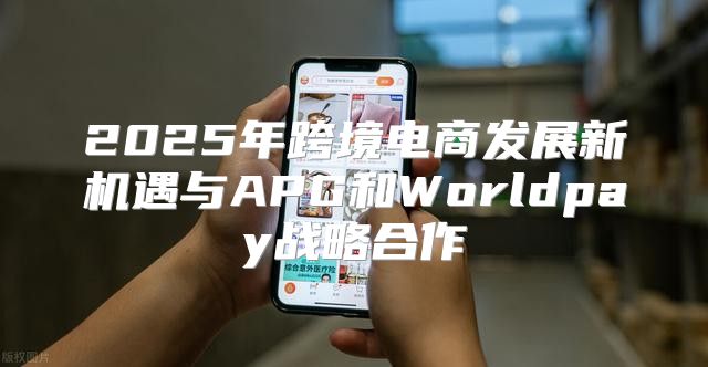 2025年跨境电商发展新机遇与APG和Worldpay战略合作