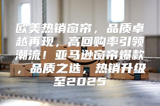 欧美热销窗帘，品质卓越再现，高回购率引领潮流！亚马逊窗帘爆款，品质之选，热销升级至2025