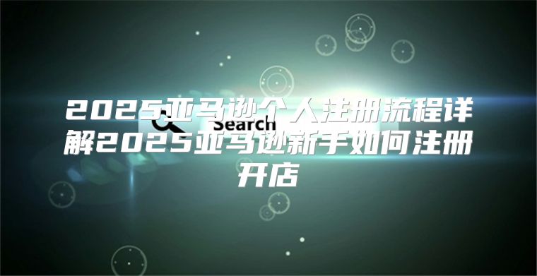 2025亚马逊个人注册流程详解2025亚马逊新手如何注册开店