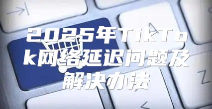 2025年TikTok网络延迟问题及解决办法