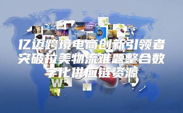 亿迈跨境电商创新引领者突破拉美物流难题整合数字化供应链资源