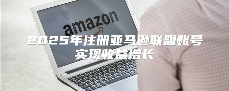 2025年注册亚马逊联盟账号实现收益增长