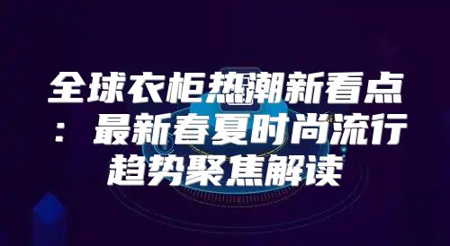 全球衣柜热潮新看点：最新春夏时尚流行趋势聚焦解读