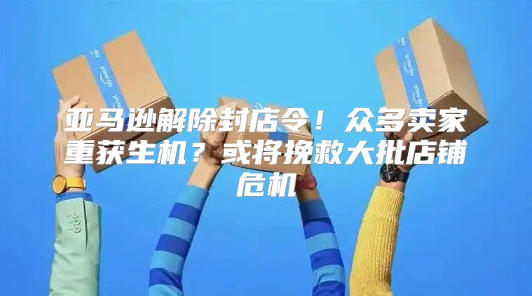 亚马逊解除封店令！众多卖家重获生机？或将挽救大批店铺危机