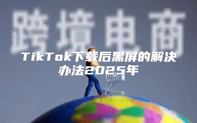 TikTok下载后黑屏的解决办法2025年