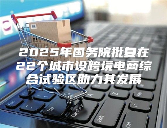 2025年国务院批复在22个城市设跨境电商综合试验区助力其发展