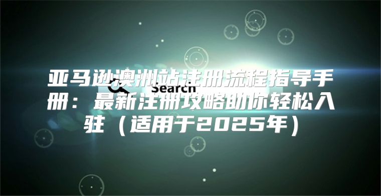 亚马逊澳洲站注册流程指导手册：最新注册攻略助你轻松入驻适用于2025年