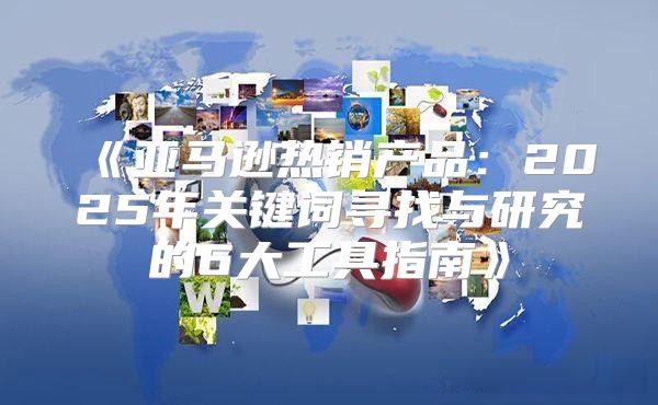 亚马逊热销产品：2025年关键词寻找与研究的6大工具指南