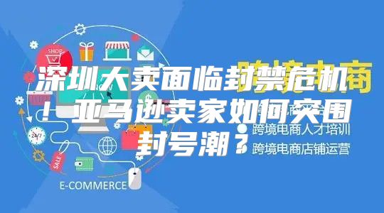 深圳大卖面临封禁危机！亚马逊卖家如何突围封号潮？