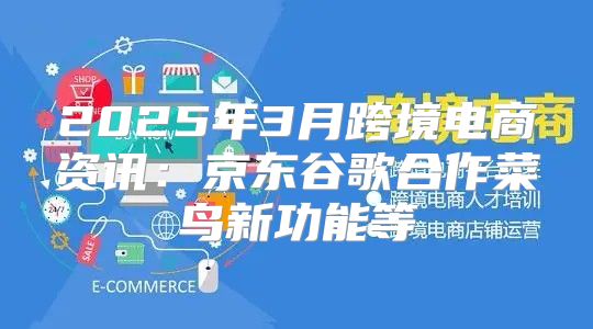 2025年3月跨境电商资讯：京东谷歌合作菜鸟新功能等