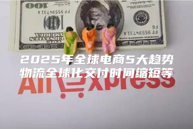 2025年全球电商5大趋势物流全球化交付时间缩短等